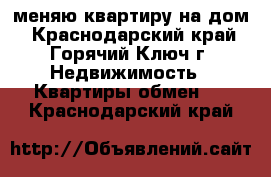 меняю квартиру на дом - Краснодарский край, Горячий Ключ г. Недвижимость » Квартиры обмен   . Краснодарский край